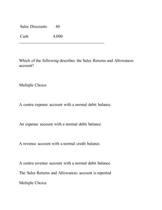 Sales Discounts 40
Cash 4,000
________________________________________
Which of the following describes the Sales Returns and Allowances
account?
Multiple Choice
A contra expense account with a normal debit balance.
An expense account with a normal debit balance.
A revenue account with a normal credit balance.
A contra revenue account with a normal debit balance.
The Sales Returns and Allowances account is reported
Multiple Choice
 