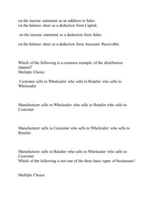on the income statement as an addition to Sales.
on the balance sheet as a deduction from Capital.
on the income statement as a deduction from Sales.
on the balance sheet as a deduction from Accounts Receivable.
Which of the following is a common example of the distribution
channel?
Multiple Choice
Customer sells to Wholesaler who sells to Retailer who sells to
Wholesaler
Manufacturer sells to Wholesaler who sells to Retailer who sells to
Customer
Manufacturer sells to Customer who sells to Wholesaler who sells to
Retailer
Manufacturer sells to Retailer who sells to Wholesaler who sells to
Customer
Which of the following is not one of the three basic types of businesses?
Multiple Choice
 