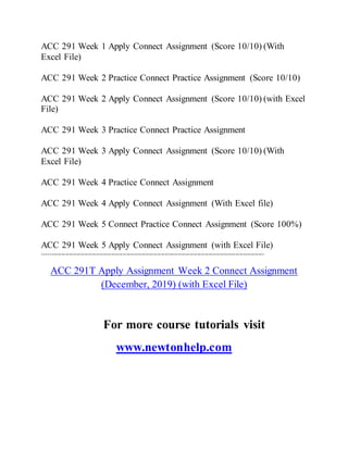 ACC 291 Week 1 Apply Connect Assignment (Score 10/10) (With
Excel File)
ACC 291 Week 2 Practice Connect Practice Assignment (Score 10/10)
ACC 291 Week 2 Apply Connect Assignment (Score 10/10) (with Excel
File)
ACC 291 Week 3 Practice Connect Practice Assignment
ACC 291 Week 3 Apply Connect Assignment (Score 10/10) (With
Excel File)
ACC 291 Week 4 Practice Connect Assignment
ACC 291 Week 4 Apply Connect Assignment (With Excel file)
ACC 291 Week 5 Connect Practice Connect Assignment (Score 100%)
ACC 291 Week 5 Apply Connect Assignment (with Excel File)
--------------------------------------------------------------------------------------------------------------------
ACC 291T Apply Assignment Week 2 Connect Assignment
(December, 2019) (with Excel File)
For more course tutorials visit
www.newtonhelp.com
 
