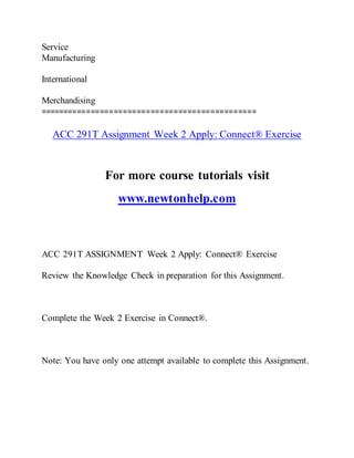 Service
Manufacturing
International
Merchandising
===============================================
ACC 291T Assignment Week 2 Apply: Connect® Exercise
For more course tutorials visit
www.newtonhelp.com
ACC 291T ASSIGNMENT Week 2 Apply: Connect® Exercise
Review the Knowledge Check in preparation for this Assignment.
Complete the Week 2 Exercise in Connect®.
Note: You have only one attempt available to complete this Assignment.
 