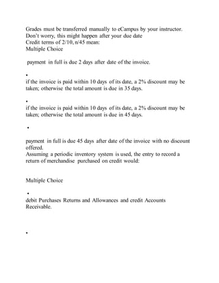 Grades must be transferred manually to eCampus by your instructor.
Don’t worry, this might happen after your due date
Credit terms of 2/10, n/45 mean:
Multiple Choice
payment in full is due 2 days after date of the invoice.
•
if the invoice is paid within 10 days of its date, a 2% discount may be
taken; otherwise the total amount is due in 35 days.
•
if the invoice is paid within 10 days of its date, a 2% discount may be
taken; otherwise the total amount is due in 45 days.
•
payment in full is due 45 days after date of the invoice with no discount
offered.
Assuming a periodic inventory system is used, the entry to record a
return of merchandise purchased on credit would:
Multiple Choice
•
debit Purchases Returns and Allowances and credit Accounts
Receivable.
•
 