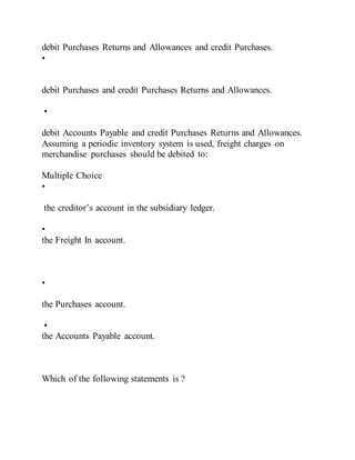 debit Purchases Returns and Allowances and credit Purchases.
•
debit Purchases and credit Purchases Returns and Allowances.
•
debit Accounts Payable and credit Purchases Returns and Allowances.
Assuming a periodic inventory system is used, freight charges on
merchandise purchases should be debited to:
Multiple Choice
•
the creditor’s account in the subsidiary ledger.
•
the Freight In account.
•
the Purchases account.
•
the Accounts Payable account.
Which of the following statements is ?
 