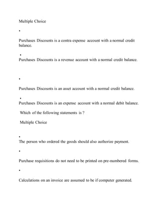 Multiple Choice
•
Purchases Discounts is a contra expense account with a normal credit
balance.
•
Purchases Discounts is a revenue account with a normal credit balance.
•
Purchases Discounts is an asset account with a normal credit balance.
•
Purchases Discounts is an expense account with a normal debit balance.
Which of the following statements is ?
Multiple Choice
•
The person who ordered the goods should also authorize payment.
•
Purchase requisitions do not need to be printed on pre-numbered forms.
•
Calculations on an invoice are assumed to be if computer generated.
 