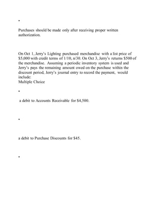 •
Purchases should be made only after receiving proper written
authorization.
On Oct 1, Jerry’s Lighting purchased merchandise with a list price of
$5,000 with credit terms of 1/10, n/30. On Oct 3, Jerry’s returns $500 of
the merchandise. Assuming a periodic inventory system is used and
Jerry’s pays the remaining amount owed on the purchase within the
discount period, Jerry’s journal entry to record the payment, would
include:
Multiple Choice
•
a debit to Accounts Receivable for $4,500.
•
a debit to Purchase Discounts for $45.
•
 
