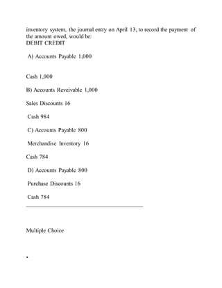 inventory system, the journal entry on April 13, to record the payment of
the amount owed, would be:
DEBIT CREDIT
A) Accounts Payable 1,000
Cash 1,000
B) Accounts Reveivable 1,000
Sales Discounts 16
Cash 984
C) Accounts Payable 800
Merchandise Inventory 16
Cash 784
D) Accounts Payable 800
Purchase Discounts 16
Cash 784
________________________________________
Multiple Choice
•
 