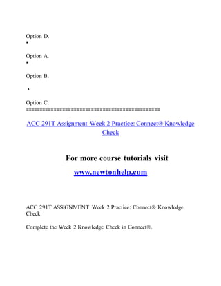 Option D.
•
Option A.
•
Option B.
•
Option C.
===============================================
ACC 291T Assignment Week 2 Practice: Connect® Knowledge
Check
For more course tutorials visit
www.newtonhelp.com
ACC 291T ASSIGNMENT Week 2 Practice: Connect® Knowledge
Check
Complete the Week 2 Knowledge Check in Connect®.
 