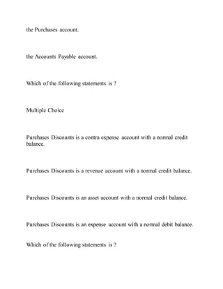 the Purchases account.
the Accounts Payable account.
Which of the following statements is ?
Multiple Choice
Purchases Discounts is a contra expense account with a normal credit
balance.
Purchases Discounts is a revenue account with a normal credit balance.
Purchases Discounts is an asset account with a normal credit balance.
Purchases Discounts is an expense account with a normal debit balance.
Which of the following statements is ?
 