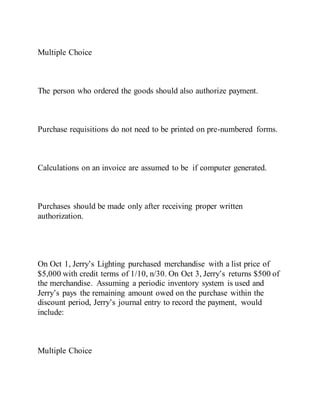 Multiple Choice
The person who ordered the goods should also authorize payment.
Purchase requisitions do not need to be printed on pre-numbered forms.
Calculations on an invoice are assumed to be if computer generated.
Purchases should be made only after receiving proper written
authorization.
On Oct 1, Jerry’s Lighting purchased merchandise with a list price of
$5,000 with credit terms of 1/10, n/30. On Oct 3, Jerry’s returns $500 of
the merchandise. Assuming a periodic inventory system is used and
Jerry’s pays the remaining amount owed on the purchase within the
discount period, Jerry’s journal entry to record the payment, would
include:
Multiple Choice
 