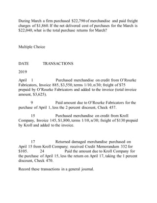 During March a firm purchased $22,790 of merchandise and paid freight
charges of $1,860. If the net delivered cost of purchases for the March is
$22,040, what is the total purchase returns for March?
Multiple Choice
DATE TRANSACTIONS
2019
April 1 Purchased merchandise on credit from O’Rourke
Fabricators, Invoice 885, $3,550, terms 1/10, n/30; freight of $75
prepaid by O’Rourke Fabricators and added to the invoice (total invoice
amount, $3,625).
9 Paid amount due to O’Rourke Fabricators for the
purchase of April 1, less the 2 percent discount, Check 457.
15 Purchased merchandise on credit from Kroll
Company, Invoice 145, $1,800, terms 1/10, n/30; freight of $130 prepaid
by Kroll and added to the invoice.
17 Returned damaged merchandise purchased on
April 15 from Kroll Company; received Credit Memorandum 332 for
$105. 24 Paid the amount due to Kroll Company for
the purchase of April 15, less the return on April 17, taking the 1 percent
discount, Check 470.
Record these transactions in a general journal.
 