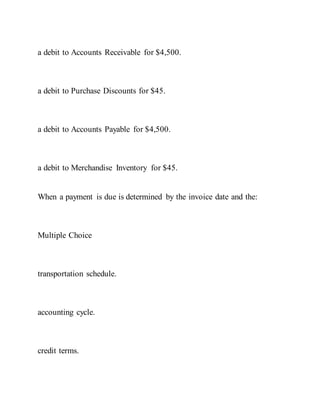 a debit to Accounts Receivable for $4,500.
a debit to Purchase Discounts for $45.
a debit to Accounts Payable for $4,500.
a debit to Merchandise Inventory for $45.
When a payment is due is determined by the invoice date and the:
Multiple Choice
transportation schedule.
accounting cycle.
credit terms.
 