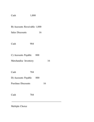 Cash 1,000
B) Accounts Reveivable 1,000
Sales Discounts 16
Cash 984
C) Accounts Payable 800
Merchandise Inventory 16
Cash 784
D) Accounts Payable 800
Purchase Discounts 16
Cash 784
________________________________________
Multiple Choice
 