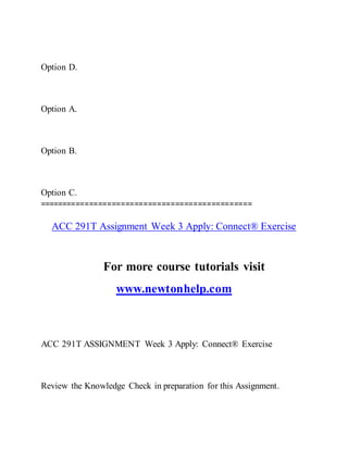 Option D.
Option A.
Option B.
Option C.
===============================================
ACC 291T Assignment Week 3 Apply: Connect® Exercise
For more course tutorials visit
www.newtonhelp.com
ACC 291T ASSIGNMENT Week 3 Apply: Connect® Exercise
Review the Knowledge Check in preparation for this Assignment.
 