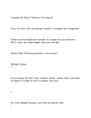 Complete the Week 3 Exercise in Connect®.
Note: You have only one attempt available to complete this Assignment.
Grades must be transferred manually to eCampus by your instructor.
Don’t worry, this might happen after your due date
Which of the following statements is not correct?
Multiple Choice
•
In accounting, the term “cash” includes checks, money orders, and funds
on deposit in a bank as well as currency and coins.
•
In a well managed business, most bills are paid by cash.
•
 