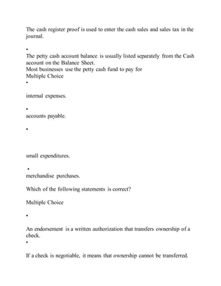 The cash register proof is used to enter the cash sales and sales tax in the
journal.
•
The petty cash account balance is usually listed separately from the Cash
account on the Balance Sheet.
Most businesses use the petty cash fund to pay for
Multiple Choice
•
internal expenses.
•
accounts payable.
•
small expenditures.
•
merchandise purchases.
Which of the following statements is correct?
Multiple Choice
•
An endorsement is a written authorization that transfers ownership of a
check.
•
If a check is negotiable, it means that ownership cannot be transferred.
 