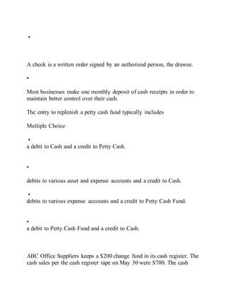 •
A check is a written order signed by an authorized person, the drawee.
•
Most businesses make one monthly deposit of cash receipts in order to
maintain better control over their cash.
The entry to replenish a petty cash fund typically includes
Multiple Choice
•
a debit to Cash and a credit to Petty Cash.
•
debits to various asset and expense accounts and a credit to Cash.
•
debits to various expense accounts and a credit to Petty Cash Fund.
•
a debit to Petty Cash Fund and a credit to Cash.
ABC Office Suppliers keeps a $200 change fund in its cash register. The
cash sales per the cash register tape on May 30 were $700. The cash
 