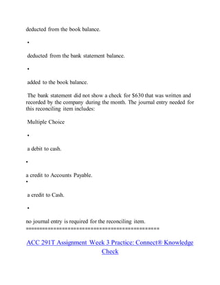 deducted from the book balance.
•
deducted from the bank statement balance.
•
added to the book balance.
The bank statement did not show a check for $630 that was written and
recorded by the company during the month. The journal entry needed for
this reconciling item includes:
Multiple Choice
•
a debit to cash.
•
a credit to Accounts Payable.
•
a credit to Cash.
•
no journal entry is required for the reconciling item.
===============================================
ACC 291T Assignment Week 3 Practice: Connect® Knowledge
Check
 