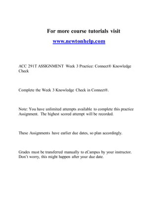 For more course tutorials visit
www.newtonhelp.com
ACC 291T ASSIGNMENT Week 3 Practice: Connect® Knowledge
Check
Complete the Week 3 Knowledge Check in Connect®.
Note: You have unlimited attempts available to complete this practice
Assignment. The highest scored attempt will be recorded.
These Assignments have earlier due dates, so plan accordingly.
Grades must be transferred manually to eCampus by your instructor.
Don’t worry, this might happen after your due date.
 