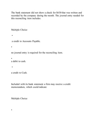 The bank statement did not show a check for $630 that was written and
recorded by the company during the month. The journal entry needed for
this reconciling item includes:
Multiple Choice
•
a credit to Accounts Payable.
•
no journal entry is required for the reconciling item.
•
a debit to cash.
•
a credit to Cash.
Included with its bank statement a firm may receive a credit
memorandum, which could indicate
Multiple Choice
•
 
