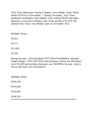Tune Tones Instrument Tuning Company owes Mandy Lynn's Music
Studio $5,016 as of November 1. During November, Tune Tones
purchased merchandise from Mandy Lynn totaling $8,655 and made
payments on account to Mandy Lynn in the amount of $7,410. The
amount Tune Tones owes Mandy Lynn on November 30 is:
Multiple Choice
$6,261.
$3,771.
$11,049.
$7,410.
During the year, a firm purchased $257,500 of merchandise and paid
freight charges of $41,850. If the total purchases returns and allowances
were $16,440 and purchase discounts were $8,900 for the year, what is
the net delivered cost of purchases?
Multiple Choice
$299,350
$274,010
$324,690
$190,310
===============================================
 