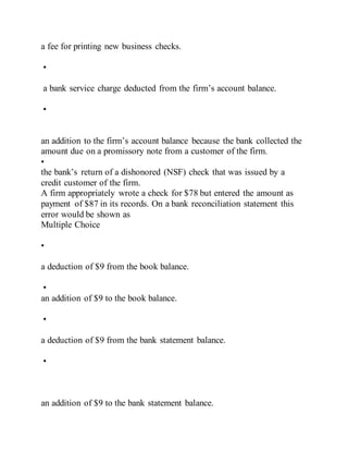 a fee for printing new business checks.
•
a bank service charge deducted from the firm’s account balance.
•
an addition to the firm’s account balance because the bank collected the
amount due on a promissory note from a customer of the firm.
•
the bank’s return of a dishonored (NSF) check that was issued by a
credit customer of the firm.
A firm appropriately wrote a check for $78 but entered the amount as
payment of $87 in its records. On a bank reconciliation statement this
error would be shown as
Multiple Choice
•
a deduction of $9 from the book balance.
•
an addition of $9 to the book balance.
•
a deduction of $9 from the bank statement balance.
•
an addition of $9 to the bank statement balance.
 