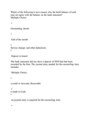 Which of the following is not a reason why the book balance of cash
may not agree with the balance on the bank statement?
Multiple Choice
•
Outstanding checks
•
End of the month
•
Service charges and other deductions
•
Deposit in transit
The bank statement did not show a deposit of $850 that had been
recorded by the firm. The journal entry needed for this reconciling item
includes:
Multiple Choice
•
a credit to Accounts Receivable.
•
a credit to Cash.
•
no journal entry is required for the reconciling item.
•
 