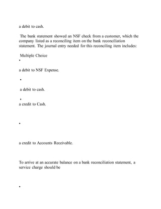 a debit to cash.
The bank statement showed an NSF check from a customer, which the
company listed as a reconciling item on the bank reconciliation
statement. The journal entry needed for this reconciling item includes:
Multiple Choice
•
a debit to NSF Expense.
•
a debit to cash.
•
a credit to Cash.
•
a credit to Accounts Receivable.
To arrive at an accurate balance on a bank reconciliation statement, a
service charge should be
•
 