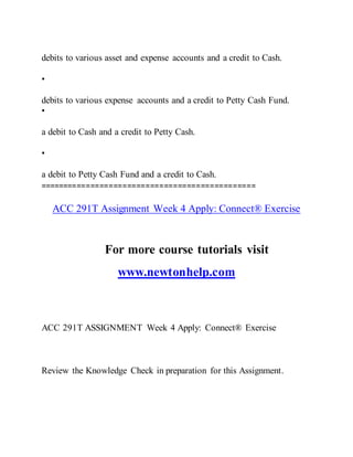 debits to various asset and expense accounts and a credit to Cash.
•
debits to various expense accounts and a credit to Petty Cash Fund.
•
a debit to Cash and a credit to Petty Cash.
•
a debit to Petty Cash Fund and a credit to Cash.
===============================================
ACC 291T Assignment Week 4 Apply: Connect® Exercise
For more course tutorials visit
www.newtonhelp.com
ACC 291T ASSIGNMENT Week 4 Apply: Connect® Exercise
Review the Knowledge Check in preparation for this Assignment.
 