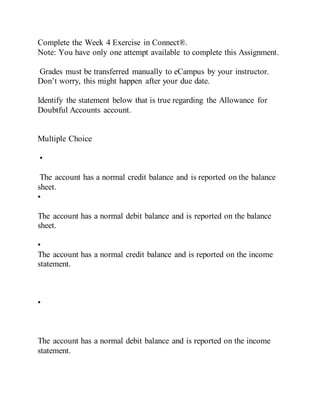 Complete the Week 4 Exercise in Connect®.
Note: You have only one attempt available to complete this Assignment.
Grades must be transferred manually to eCampus by your instructor.
Don’t worry, this might happen after your due date.
Identify the statement below that is true regarding the Allowance for
Doubtful Accounts account.
Multiple Choice
•
The account has a normal credit balance and is reported on the balance
sheet.
•
The account has a normal debit balance and is reported on the balance
sheet.
•
The account has a normal credit balance and is reported on the income
statement.
•
The account has a normal debit balance and is reported on the income
statement.
 