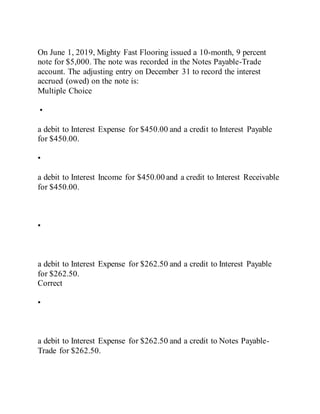 On June 1, 2019, Mighty Fast Flooring issued a 10-month, 9 percent
note for $5,000. The note was recorded in the Notes Payable-Trade
account. The adjusting entry on December 31 to record the interest
accrued (owed) on the note is:
Multiple Choice
•
a debit to Interest Expense for $450.00 and a credit to Interest Payable
for $450.00.
•
a debit to Interest Income for $450.00 and a credit to Interest Receivable
for $450.00.
•
a debit to Interest Expense for $262.50 and a credit to Interest Payable
for $262.50.
Correct
•
a debit to Interest Expense for $262.50 and a credit to Notes Payable-
Trade for $262.50.
 