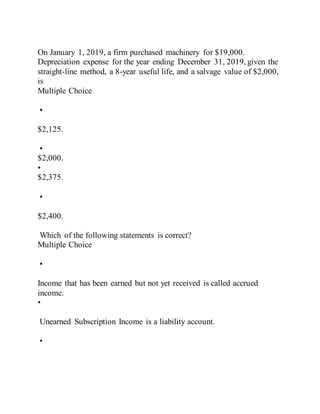 On January 1, 2019, a firm purchased machinery for $19,000.
Depreciation expense for the year ending December 31, 2019, given the
straight-line method, a 8-year useful life, and a salvage value of $2,000,
is
Multiple Choice
•
$2,125.
•
$2,000.
•
$2,375.
•
$2,400.
Which of the following statements is correct?
Multiple Choice
•
Income that has been earned but not yet received is called accrued
income.
•
Unearned Subscription Income is a liability account.
•
 