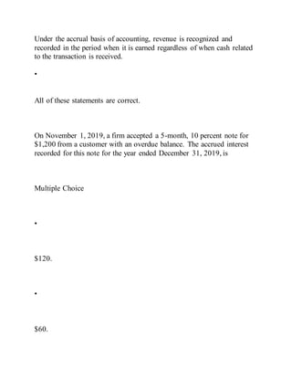 Under the accrual basis of accounting, revenue is recognized and
recorded in the period when it is earned regardless of when cash related
to the transaction is received.
•
All of these statements are correct.
On November 1, 2019, a firm accepted a 5-month, 10 percent note for
$1,200 from a customer with an overdue balance. The accrued interest
recorded for this note for the year ended December 31, 2019, is
Multiple Choice
•
$120.
•
$60.
 