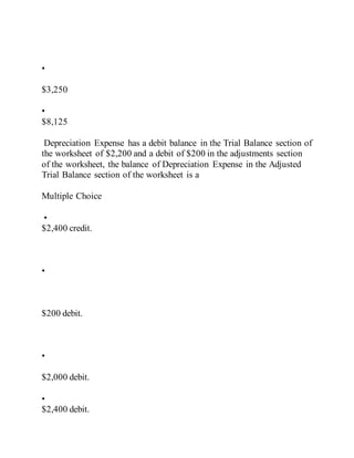 •
$3,250
•
$8,125
Depreciation Expense has a debit balance in the Trial Balance section of
the worksheet of $2,200 and a debit of $200 in the adjustments section
of the worksheet, the balance of Depreciation Expense in the Adjusted
Trial Balance section of the worksheet is a
Multiple Choice
•
$2,400 credit.
•
$200 debit.
•
$2,000 debit.
•
$2,400 debit.
 