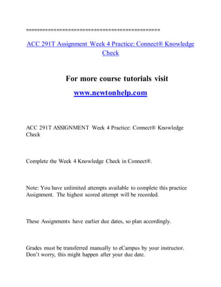 ===============================================
ACC 291T Assignment Week 4 Practice: Connect® Knowledge
Check
For more course tutorials visit
www.newtonhelp.com
ACC 291T ASSIGNMENT Week 4 Practice: Connect® Knowledge
Check
Complete the Week 4 Knowledge Check in Connect®.
Note: You have unlimited attempts available to complete this practice
Assignment. The highest scored attempt will be recorded.
These Assignments have earlier due dates, so plan accordingly.
Grades must be transferred manually to eCampus by your instructor.
Don’t worry, this might happen after your due date.
 
