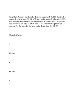 Rose Bush Nursery purchased a delivery truck for $40,000. The truck is
expected to have a useful life of 5 years and a residual value of $2,800.
The company uses the straight-line method of depreciation. If the truck
was purchased on June 1, 2019, what is the amount of depreciation
expense for the truck for the year ended December 31, 2019?
Multiple Choice
•
$2,800
•
$3,100
•
 