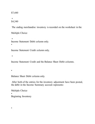 $7,440
•
$4,340
The ending merchandise inventory is recorded on the worksheet in the
Multiple Choice
•
Income Statement Debit column only.
•
Income Statement Credit column only.
•
Income Statement Credit and the Balance Sheet Debit columns.
•
Balance Sheet Debit column only.
After both of the entries for the inventory adjustment have been posted,
the debit in the Income Summary account represents:
Multiple Choice
•
Beginning Inventory
•
 