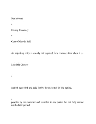 Net Income
•
Ending Inventory
•
Cost of Goods Sold
An adjusting entry is usually not required for a revenue item when it is
Multiple Choice
•
earned, recorded and paid for by the customer in one period.
•
paid for by the customer and recorded in one period but not fully earned
until a later period.
 