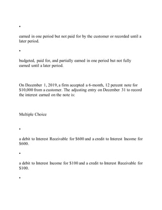 •
earned in one period but not paid for by the customer or recorded until a
later period.
•
budgeted, paid for, and partially earned in one period but not fully
earned until a later period.
On December 1, 2019, a firm accepted a 6-month, 12 percent note for
$10,000 from a customer. The adjusting entry on December 31 to record
the interest earned on the note is:
Multiple Choice
•
a debit to Interest Receivable for $600 and a credit to Interest Income for
$600.
•
a debit to Interest Income for $100 and a credit to Interest Receivable for
$100.
•
 