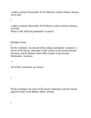 a debit to Interest Receivable for $1,200 and a credit to Interest Income
for $1,200.
•
a debit to Interest Receivable for $100 and a credit to Interest Income
for $100.
Which of the following statements is correct?
Multiple Choice
•
On the worksheet, the amount of the ending merchandise inventory is
shown in the Income Statement Credit column in the account Income
Summary and the Balance Sheet Debit column in the account
Merchandise Inventory.
•
All of these statements are correct.
•
On the worksheet, the totals of the Income Statement columns should
equal the totals of the Balance Sheet columns.
•
 
