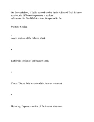 On the worksheet, if debits exceed credits in the Adjusted Trial Balance
section, the difference represents a net loss.
Allowance for Doubtful Accounts is reported in the
Multiple Choice
•
Assets section of the balance sheet.
•
Liabilities section of the balance sheet.
•
Cost of Goods Sold section of the income statement.
•
Operating Expenses section of the income statement.
 