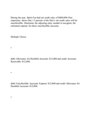 During the year, Spirit Fun had net credit sales of $800,000. Past
experience shows that 1.5 percent of the firm’s net credit sales will be
uncollectible. Determine the adjusting entry needed to recognize the
estimated expense for these uncollectible accounts.
Multiple Choice
•
debit Allowance for Doubtful Accounts $12,000 and credit Accounts
Receivable $12,000.
•
debit Uncollectible Accounts Expense $12,000 and credit Allowance for
Doubtful Accounts $12,000.
•
 