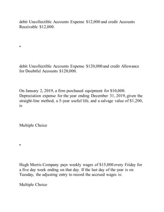 debit Uncollectible Accounts Expense $12,000 and credit Accounts
Receivable $12,000.
•
debit Uncollectible Accounts Expense $120,000 and credit Allowance
for Doubtful Accounts $120,000.
On January 2, 2019, a firm purchased equipment for $10,000.
Depreciation expense for the year ending December 31, 2019, given the
straight-line method, a 5-year useful life, and a salvage value of $1,200,
is
Multiple Choice
•
Hugh Morris Company pays weekly wages of $15,000 every Friday for
a five day week ending on that day. If the last day of the year is on
Tuesday, the adjusting entry to record the accrued wages is:
Multiple Choice
 