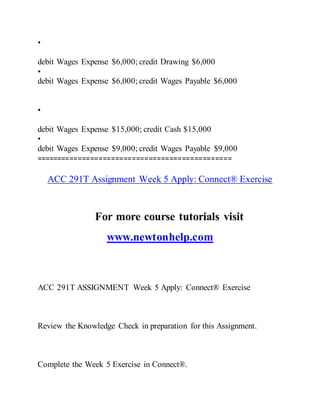 •
debit Wages Expense $6,000; credit Drawing $6,000
•
debit Wages Expense $6,000; credit Wages Payable $6,000
•
debit Wages Expense $15,000; credit Cash $15,000
•
debit Wages Expense $9,000; credit Wages Payable $9,000
===============================================
ACC 291T Assignment Week 5 Apply: Connect® Exercise
For more course tutorials visit
www.newtonhelp.com
ACC 291T ASSIGNMENT Week 5 Apply: Connect® Exercise
Review the Knowledge Check in preparation for this Assignment.
Complete the Week 5 Exercise in Connect®.
 