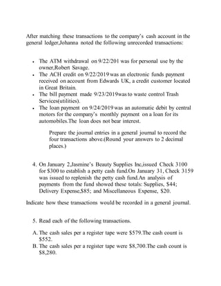 After matching these transactions to the company’s cash account in the
general ledger,Johanna noted the following unrecorded transactions:
 The ATM withdrawal on 9/22/201 was for personal use by the
owner,Robert Savage.
 The ACH credit on 9/22/2019 was an electronic funds payment
received on account from Edwards UK, a credit customer located
in Great Britain.
 The bill payment made 9/23/2019was to waste control Trash
Services(utilities).
 The loan payment on 9/24/2019 was an automatic debit by central
motors for the company’s monthly payment on a loan for its
automobiles.The loan does not bear interest.
Prepare the journal entries in a general journal to record the
four transactions above.(Round your answers to 2 decimal
places.)
4. On January 2,Jasmine’s Beauty Supplies Inc,issued Check 3100
for $300 to establish a petty cash fund.On January 31, Check 3159
was issued to replenish the petty cash fund.An analysis of
payments from the fund showed these totals: Supplies, $44;
Delivery Expense,$85; and Miscellaneous Expense, $20.
Indicate how these transactions would be recorded in a general journal.
5. Read each of the following transactions.
A. The cash sales per a register tape were $579.The cash count is
$552.
B. The cash sales per a register tape were $8,700.The cash count is
$8,280.
 