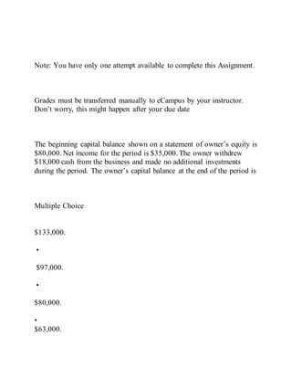 Note: You have only one attempt available to complete this Assignment.
Grades must be transferred manually to eCampus by your instructor.
Don’t worry, this might happen after your due date
The beginning capital balance shown on a statement of owner’s equity is
$80,000. Net income for the period is $35,000. The owner withdrew
$18,000 cash from the business and made no additional investments
during the period. The owner’s capital balance at the end of the period is
Multiple Choice
$133,000.
•
$97,000.
•
$80,000.
•
$63,000.
 