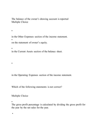 The balance of the owner’s drawing account is reported
Multiple Choice
•
in the Other Expenses section of the income statement.
•
on the statement of owner’s equity.
•
in the Current Assets section of the balance sheet.
•
in the Operating Expenses section of the income statement.
Which of the following statements is not correct?
Multiple Choice
•
The gross profit percentage is calculated by dividing the gross profit for
the year by the net sales for the year.
•
 