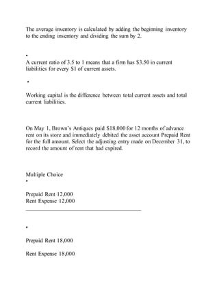 The average inventory is calculated by adding the beginning inventory
to the ending inventory and dividing the sum by 2.
•
A current ratio of 3.5 to 1 means that a firm has $3.50 in current
liabilities for every $1 of current assets.
•
Working capital is the difference between total current assets and total
current liabilities.
On May 1, Brown’s Antiques paid $18,000 for 12 months of advance
rent on its store and immediately debited the asset account Prepaid Rent
for the full amount. Select the adjusting entry made on December 31, to
record the amount of rent that had expired.
Multiple Choice
•
Prepaid Rent 12,000
Rent Expense 12,000
________________________________________
•
Prepaid Rent 18,000
Rent Expense 18,000
 