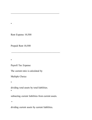 ________________________________________
•
Rent Expense 10,500
Prepaid Rent 10,500
________________________________________
•
Payroll Tax Expense
The current ratio is calculated by
Multiple Choice
•
dividing total assets by total liabilities.
•
subracting current liabilities from current assets.
•
dividing current assets by current liabilities.
 