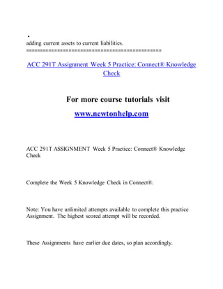 •
adding current assets to current liabilities.
===============================================
ACC 291T Assignment Week 5 Practice: Connect® Knowledge
Check
For more course tutorials visit
www.newtonhelp.com
ACC 291T ASSIGNMENT Week 5 Practice: Connect® Knowledge
Check
Complete the Week 5 Knowledge Check in Connect®.
Note: You have unlimited attempts available to complete this practice
Assignment. The highest scored attempt will be recorded.
These Assignments have earlier due dates, so plan accordingly.
 