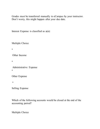 Grades must be transferred manually to eCampus by your instructor.
Don’t worry, this might happen after your due date.
Interest Expense is classified as a(n):
Multiple Choice
•
Other Income
•
Administrative Expense
•
Other Expense
•
Selling Expense
Which of the following accounts would be closed at the end of the
accounting period?
Multiple Choice
 