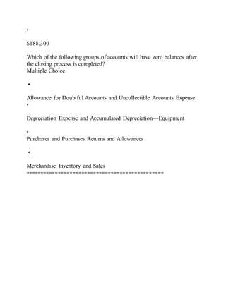 •
$188,300
Which of the following groups of accounts will have zero balances after
the closing process is completed?
Multiple Choice
•
Allowance for Doubtful Accounts and Uncollectible Accounts Expense
•
Depreciation Expense and Accumulated Depreciation—Equipment
•
Purchases and Purchases Returns and Allowances
•
Merchandise Inventory and Sales
===============================================
 